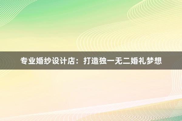 专业婚纱设计店：打造独一无二婚礼梦想